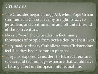  The Crusades began in 1095 AD, when Pope Urban
summoned a Christian army to fight its way to
Jerusalem, and continued on and off until the end
of the 15th century.
 No one “won” the Crusades; in fact, many
thousands of people from both sides lost their lives.
 They made ordinary Catholics across Christendom
feel like they had a common purpose.
 They also exposed Crusaders to Islamic literature,
science and technology--exposure that would have
a lasting effect on European intellectual life.
 