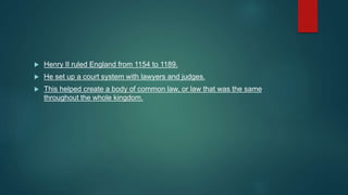  Henry II ruled England from 1154 to 1189.
 He set up a court system with lawyers and judges.
 This helped create a body of common law, or law that was the same
throughout the whole kingdom.
 