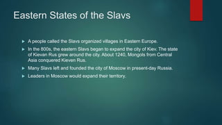 Eastern States of the Slavs
 A people called the Slavs organized villages in Eastern Europe.
 In the 800s, the eastern Slavs began to expand the city of Kiev. The state
of Kievan Rus grew around the city. About 1240, Mongols from Central
Asia conquered Kieven Rus.
 Many Slavs left and founded the city of Moscow in present-day Russia.
 Leaders in Moscow would expand their territory.
 