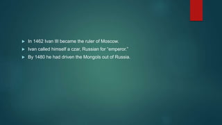  In 1462 Ivan III became the ruler of Moscow.
 Ivan called himself a czar, Russian for “emperor.”
 By 1480 he had driven the Mongols out of Russia.
 