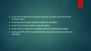  In the First Crusade the crusaders captured Jerusalem and formed four
Christian states.
 In the Second Crusade Muslims recaptured Jerusalem.
 In the Third Crusade Muslims kept Jerusalem.
 In the Fourth Crusade the Crusaders attacked the Byzantine capital.
 During the Fifth-Tenth Crusades Muslims recaptured all lands held by the
Crusaders.
 