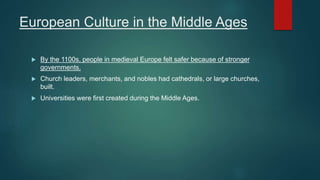 European Culture in the Middle Ages
 By the 1100s, people in medieval Europe felt safer because of stronger
governments.
 Church leaders, merchants, and nobles had cathedrals, or large churches,
built.
 Universities were first created during the Middle Ages.
 