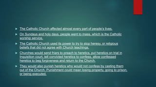  The Catholic Church affected almost every part of people’s lives.
 On Sundays and holy days, people went to mass, which is the Catholic
worship service.
 The Catholic Church used its power to try to stop heresy, or religious
beliefs that did not agree with Church teachings.
 Churches would send friars to preach to heretics, put heretics on trial in
Inquisition court, tell convicted heretics to confess, allow confessed
heretics to beg forgiveness and return to the Church.
 They would also punish heretics who would not confess by casting them
out of the Church. Punishment could mean losing property, going to prison,
or being executed.
 