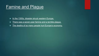 Famine and Plague
 In the 1300s, disaster struck western Europe.
 There was a seven-year famine and a terrible plague.
 The deaths of so many people hurt Europe’s economy.
 