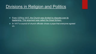 Divisions in Religion and Politics
 From 1378 to 1417, the Church was divided by disputes over its
leadership. This argument was called the Great Schism.
 In 1417 a council of church officials chose a pope that everyone agreed
on.
 