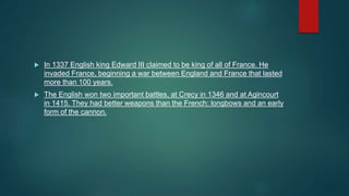  In 1337 English king Edward III claimed to be king of all of France. He
invaded France, beginning a war between England and France that lasted
more than 100 years.
 The English won two important battles, at Crecy in 1346 and at Agincourt
in 1415. They had better weapons than the French: longbows and an early
form of the cannon.
 