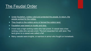The Feudal Order
 Under feudalism, nobles ruled and protected the people. In return, the
people worked for the nobles.
 They fought in the noble’s army or farmed the noble’s land.
 Feudalism was based on loyalty and duty.
 A lord was a high-ranking noble who had power. A vassal was a low-
ranking noble who served a lord. The lord rewarded him with land. The
land given to a vassal was called a fief.
 Many vassals were knights, or warriors in armor who fought on horseback.
 