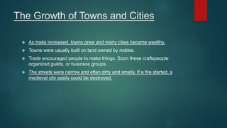 The Growth of Towns and Cities
 As trade increased, towns grew and many cities became wealthy.
 Towns were usually built on land owned by nobles.
 Trade encouraged people to make things. Soon these craftspeople
organized guilds, or business groups.
 The streets were narrow and often dirty and smelly. If a fire started, a
medieval city easily could be destroyed.
 