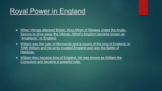 Royal Power in England
 When Vikings attacked Britain, King Alfred of Wessex united the Anglo-
Saxons to drive away the Vikings. Alfred’s kingdom became known as
“Angleland,” or England.
 William was the ruler of Normandy and a cousin of the king of England. In
1066 William and his army invaded England and won the Battle of
Hastings.
 William then became king of England. He was known as William the
Conqueror and became a powerful ruler.
 