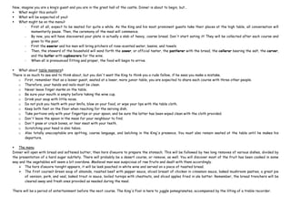 Now, imagine you are a king’s guest and you are in the great hall of the castle. Dinner is about to begin, but…
 What might this entail?
 What will be expected of you?
 What might be on the menu?
- First of all, expect to be seated for quite a while. As the King and his most prominent guests take their places at the high table, all conversation will
momentarily pause. Then, the ceremony of the meal will commence.
- By now, you will have discovered your plate is actually a slab of heavy, coarse bread. Don't start eating it! They will be collected after each course and
given to the poor.
- First the ewerer and his men will bring pitchers of rose-scented water, basins, and towels.
- Then, the steward of the household will send forth the sower, or official taster, the pantlerer with the bread, the cellerar bearing the salt, the carver,
and the butler with cupbearers for the wine.
- When all is pronounced fitting and proper, the food will begin to arrive.
 What about table manners?
There is so much to see and to think about, but you don't want the King to think you a rude fellow, if he sees you make a mistake.
o First, remember that as a lesser guest, seated at a lower, more junior table, you are expected to share each course with three other people.
o Therefore, your hands and nails must be clean.
o Never leave finger marks on the table.
o Be sure your mouth is empty before taking the wine cup.
o Drink your soup with little noise.
o Do not pick you teeth with your knife, blow on your food, or wipe your lips with the table cloth.
o Keep both feet on the floor when reaching for the serving dish.
o Take portions only with your fingertips or your spoon, and be sure the latter has been wiped clean with the cloth provided.
o Don't leave the spoon in the mess for your neighbour to find.
o Don't gnaw or crack bones, or tear meat with your teeth.
o Scratching your head is also taboo.
o Also totally unacceptable are spitting, coarse language, and belching in the King's presence. You must also remain seated at the table until he makes his
departure.
 The menu
Dinner will open with bread and softened butter, then hors d’oeuvre to prepare the stomach. This will be followed by two long removes of various dishes, divided by
the presentation of a hard sugar subtlety. There will probably be a desert course, or remove, as well. You will discover most of the fruit has been cooked in some
way and the vegetables will seem a bit overdone. Medieval man was suspicious of raw fruits and dealt with them accordingly.
 The hors d’oeuvre tonight appears, it will be leek poached in white wine and served on a piece of toasted bread.
 The first course? Green soup of almonds, roasted beef with pepper sauce, sliced breast of chicken in cinnamon sauce, baked mushroom pasties, a great pie
of venison, pork, and veal, baked trout in sauce, boiled turnips with chestnuts, and sliced apples fried in ale batter. Remember, the bread trenchers will be
cleared away and fresh ones provided as needed during the meal.
There will be a period of entertainment before the next course. The King's Fool is here to juggle pomegranates, accompanied by the lilting of a treble recorder.
 