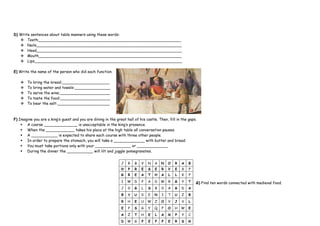 D) Write sentences about table manners using these words:
 Teeth____________________________________________________________
 Nails_____________________________________________________________
 Head_____________________________________________________________
 Mouth____________________________________________________________
 Lips______________________________________________________________
E) Write the name of the person who did each function.
 To bring the bread:____________________
 To bring water and towels:_______________
 To serve the wine:_____________________
 To taste the food:_____________________
 To bear the salt:______________________
F) Imagine you are a king’s guest and you are dining in the great hall of his castle. Then, fill in the gaps.
 A coarse ______________ is unacceptable in the king’s presence.
 When the ____________ takes his place at the high table all conversation pauses.
 A ___________ is expected to share each course with three other people.
 In order to prepare the stomach, you will take a _____________ with butter and bread.
 You must take portions only with your _______________ or _____________
 During the dinner the ___________ will lilt and juggle pomegranates.
G) Find ten words connected with medieval food.
J R B V N A N O R A B
W P R E S E R V E X P
G R E A T H A L L K P
I W D P A D W R G Y T
J 0 G L S B 0 A G D A
B X U 0 E N I T U Z B
R H E U W Z O V J V L
E P S G Y Q F O H W E
A Z T H E L A M P Y C
D W G P E P P E R S M
 