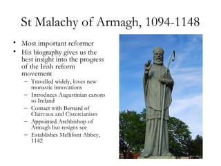 St Malachy of Armagh, 1094-1148
• Most important reformer
• His biography gives us the
  best insight into the progress
  of the Irish reform
  movement
   – Travelled widely, loves new
     monastic innovations
   – Introduces Augustinian canons
     to Ireland
   – Contact with Bernard of
     Clairvaux and Cistercianism
   – Appointed Archbishop of
     Armagh but resigns see
   – Establishes Mellifont Abbey,
     1142
 
