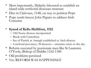 • Most importantly, Malachy laboured to establish an
  island-wide territorial diocesan structure
• Dies in Clairvaux, 1148, on way to petition Pope
• Pope sends lawyer John Paparo to address Irish
  Concerns

• Synod of Kells-Mellifont, 1152
   –   Old Norse diocese incorporated
   –   Break with Canterbury
   –   See of Patrick at Armagh established as Arch-diocese
   –   4 ecclesial provinces, 38 dioceses – structure exists to this day
• Reform executed by passionate men like St Laurence
  O’Toole, Bishop of Dublin 1162-1180
• Old problems persisted
• Yet: REFORM WAS HAPPENING!!
 