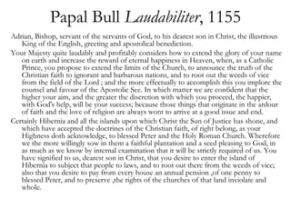 Papal Bull Laudabiliter, 1155
Adrian, Bishop, servant of the servants of God, to his dearest son in Christ, the illustrious
   King of the English, greeting and apostolical benediction.
Your Majesty quite laudably and profitably considers how to extend the glory of your name
   on earth and increase the reward of eternal happiness in Heaven, when, as a Catholic
   Prince, you propose to extend the limits of the Church, to announce the truth of the
   Christian faith to ignorant and barbarous nations, and to root out the weeds of vice
   from the field of the Lord ; and the more effectually to accomplish this you implore the
   counsel and favour of the Apostolic See. In which matter we are confident that the
   higher your aim, and the greater the discretion with which you proceed, the happier,
   with God's help, will be your success; because those things that originate in the ardour
   of faith and the love of religion are always wont to arrive at a good issue and end.
Certainly Hibernia and all the islands upon which Christ the Sun of Justice has shone, and
   which have accepted the doctrines of the Christian faith, of right belong, as your
   Highness doth acknowledge, to blessed Peter and the Holy Roman Church. Wherefore
   we the more willingly sow in them a faithful plantation and a seed pleasing to God, in
   as much as we know by internal examination that it will be strictly required of us. You
   have signified to us, dearest son in Christ, that you desire to enter the island of
   Hibernia to subject that people to laws, and to root out there from the weeds of vice;
   also that you desire to pay from every house an annual pension ,of one penny to
   blessed Peter, and to preserve ,the rights of the churches of that land inviolate and
   whole.
 