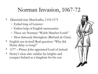 Norman Invasion, 1067-72
•  Diarmaid mac Murchadha, 1110-1171
   – Exiled king of Leinster
   – Enlists help of English mercenaries
   – These are Norman “Welsh-Marcher Lords”
   – Most famously Strongbow (Richard de Clare)
• English not invited! Real question: “Why did
  Henry delay so long?”
• 1177 – Prince John appointed Lord of ireland
• Henry’s clear aim: subdue his knights and
  conquer Ireland as a kingdom for his son
 