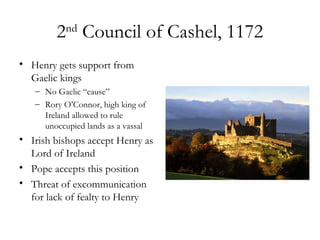 2 Council of Cashel, 1172
           nd


• Henry gets support from
  Gaelic kings
   – No Gaelic “cause”
   – Rory O’Connor, high king of
     Ireland allowed to rule
     unoccupied lands as a vassal
• Irish bishops accept Henry as
  Lord of Ireland
• Pope accepts this position
• Threat of excommunication
  for lack of fealty to Henry
 