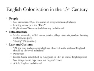 English Colonisation in the 13th Century
• People
   – Not just rulers, 10s of thousands of emigrants from all classes
   – Leading aristocracy, the “Earls”
   – Replication of Norman feudal society on Irish soil
• Infrastructure
   – Market networks, walled towns, castles, village networks, modern farming
     methods, sea ports
   – “shiring” (32 counties)
• Law and Customs
   – “All the laws and customs which are observed in the realm of England
     should be observed in Ireland”
   – Parliament
   – Dublin Castle established by King John in 1204 as seat of English power
   – Not independent, dependent on England crown
   – A little England on Irish soil
 