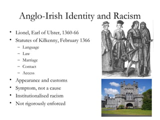 Anglo-Irish Identity and Racism
• Lionel, Earl of Ulster, 1360-66
• Statutes of Kilkenny, February 1366
    –   Language
    –   Law
    –   Marriage
    –   Contact
    –   Access
•   Appearance and customs
•   Symptom, not a cause
•   Institutionalised racism
•   Not rigorously enforced
 