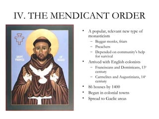 IV. THE MENDICANT ORDER
            • A popular, relevant new type of
              monasticism
                – Beggar monks, friars
                – Preachers
                – Depended on community’s help
                  for survival
            • Arrived with English colonists
                – Franciscans and Dominicans, 13th
                  century
                – Carmelites and Augustinians, 14th
                  century
            • 86 houses by 1400
            • Began in colonial towns
            • Spread to Gaelic areas
 
