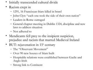 • Initially transcended cultural divide
• Racism crept in
   – 1291, 16 Franciscan friars killed in brawl
   – John Clyn: “each one took the side of their own nation”
   – Leaders in Rome outraged
   – General chapter meeting in Dublin 1324, discipline and new
     laws to address situation
   – Not adhered to
• Mendicants fell prey to the insipient suspicion,
  prejudice and racism that marred Medieval Ireland
• BUT: rejuvenation in 15th century
   – The “Observant Movement”
   – Over 90 new houses of friars built
   – Hospitable relations were established between Gaelic and
     Anglo-Irish
   – Strong link to Continent
 
