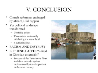 V. CONCLUSION
• Church reform as envisaged
  by Malachy did happen
• Yet political landscape
  transformed
   – Unstable polity
   – Two naions awkwardly
     inhabiting the same land
   – 3 cultural zones
• RACISM AND DISTRUST
• BUT ONE FAITH: “united
  in Christian essentials.”
   – Success of the Franciscan friars
     and their crusade against
     racism would prove important
     in the next century
 