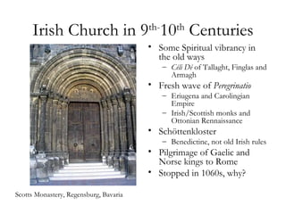 Irish Church in 9 10 Centuries     th-       th
                                        • Some Spiritual vibrancy in
                                          the old ways
                                              – Céli Dé of Tallaght, Finglas and
                                                Armagh
                                        • Fresh wave of Peregrinatio
                                              – Eriugena and Carolingian
                                                Empire
                                              – Irish/Scottish monks and
                                                Ottonian Rennaissance
                                        • Schöttenkloster
                                              – Benedictine, not old Irish rules
                                        • Pilgrimage of Gaelic and
                                          Norse kings to Rome
                                        • Stopped in 1060s, why?

Scotts Monastery, Regensburg, Bavaria
 