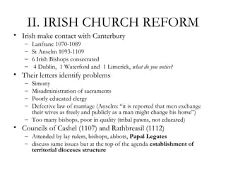 II. IRISH CHURCH REFORM
• Irish make contact with Canterbury
   –   Lanfranc 1070-1089
   –   St Anselm 1093-1109
   –   6 Irish Bishops consecrated
   –    4 Dublin, 1 Waterford and 1 Limerick, what do you notice?
• Their letters identify problems
   – Simony
   – Misadministration of sacraments
   – Poorly educated clergy
   – Defective law of marriage (Anselm: “it is reported that men exchange
     their wives as freely and publicly as a man might change his horse”)
   – Too many bishops, poor in quality (tribal pawns, not educated)
• Councils of Cashel (1107) and Rathbreasil (1112)
   – Attended by lay rulers, bishops, abbots, Papal Legates
   – discuss same issues but at the top of the agenda establishment of
     territorial dioceses structure
 