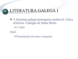 LITERATURA GALEGA I
  A literatura galego-portuguesa medieval. Lírica
  relixiosa. Cantigas de Santa María.
       3º ESO
Acto
       Presentación do tema e esquema.
 