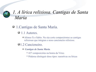 1. A lírica relixiosa. Cantigas de Santa
 María
 1.Cantigas de Santa María.
    1.1 Autores.
      Afonso X o Sabio. Na súa corte compuxéronse as cantigas
      relixiosas que integran o noso cancioneiro relixioso.
   1.2 Cancioneiro.
      Cantigas de Santa María.
        ➄ 427 composicións na honra da Virxe.
        ➄ Pódense distinguir dous tipos: narartivas ou líricas
 