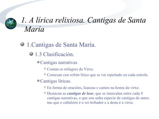 1. A lírica relixiosa. Cantigas de Santa
 María
 1.Cantigas de Santa María.
    1.3 Clasificación.
      Cantigas narrativas
        ➄ Contan os milagres da Virxe.
        ➄ Comezan cun refrán lírico que se vai repetindo en cada estrofa.

      Cantigas líricas.
        ➄ En forma de oracións, loanzas e cantos na honra da virxe.
        ➄ Destacan as cantigas de loor, que se intercalan entre cada 9

          cantigas narrativas, e que son unha especie de cantigas de amor,
          nas que o cabaleiro é o rei trobador e a dona é a virxe.
 