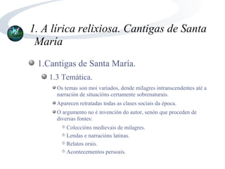 1. A lírica relixiosa. Cantigas de Santa
 María
 1.Cantigas de Santa María.
    1.3 Temática.
      Os temas son moi variados, dende milagres intranscendentes até a
      narración de situacións certamente sobrenaturais.
      Aparecen retratadas todas as clases sociais da época.
      O argumento no é invención do autor, senón que proceden de
      diversas fontes:
        ➄ Coleccións medievais de milagres.
        ➄ Lendas e narracións latinas.

        ➄ Relatos orais.

        ➄ Acontecementos persoais.
 