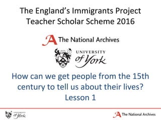 The England’s Immigrants Project
Teacher Scholar Scheme 2016
How can we get people from the 15th
century to tell us about their lives?
Lesson 1
 