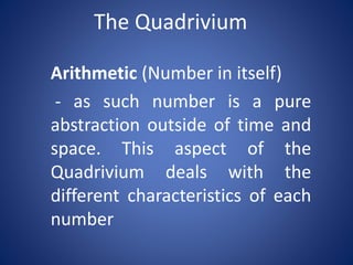 The Quadrivium
Arithmetic (Number in itself)
- as such number is a pure
abstraction outside of time and
space. This aspect of the
Quadrivium deals with the
different characteristics of each
number

 