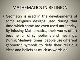 MATHEMATICS IN RELIGION
• Geometry is used in the developments of
some religious designs used during that
time which some are even used until today.
By infusing Mathematics, their works of art
became full of symbolisms and meanings.
During Medieval times, people use different
geometric symbols to defy their religious
ideas and beliefs as much as words do.

 