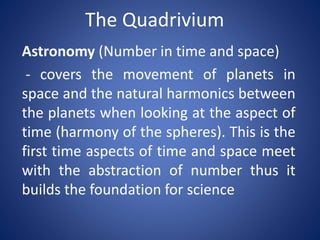 The Quadrivium
Astronomy (Number in time and space)
- covers the movement of planets in
space and the natural harmonics between
the planets when looking at the aspect of
time (harmony of the spheres). This is the
first time aspects of time and space meet
with the abstraction of number thus it
builds the foundation for science

 