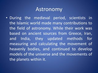 Astronomy
• During the medieval period, scientists in
the Islamic world made many contributions to
the field of astronomy. While their work was
based on ancient sources from Greece, Iran,
and India, they updated methods for
measuring and calculating the movement of
heavenly bodies, and continued to develop
models of the universe and the movements of
the planets within it.

 