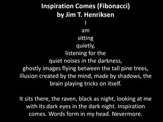 Inspiration Comes (Fibonacci)
by Jim T. Henriksen
I
am
sitting
quietly,
listening for the
quiet noises in the darkness,
ghostly images flying between the tall pine trees,
illusion created by the mind, made by shadows, the
brain playing tricks on itself.

It sits there, the raven, black as night, looking at me
with its dark eyes in the dark night. Inspiration
comes. Words form in my head. Nevermore.

 