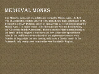 The Medieval monastery was established during the Middle Ages. The first
type of Medieval monastery adhered to the Benedictine Rule, established by St.
Benedict in 529AD. Different orders of monks were also established during the
Middle Ages. The major orders of Medieval monks were the Benedictines,
the Cistercians and the Carthusians. These monastic orders differed mainly in
the details of their religious observation and how strictly they applied their
rules. In the twelfth century four hundred and eighteen monasteries were
founded in England; in the next century, only about a third as many. In the
fourteenth, only twenty-three monasteries were founded in England.
Medieval monks
 