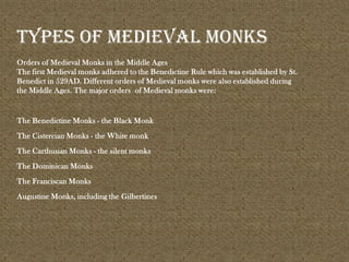 Orders of Medieval Monks in the Middle Ages
The first Medieval monks adhered to the Benedictine Rule which was established by St.
Benedict in 529AD. Different orders of Medieval monks were also established during
the Middle Ages. The major orders of Medieval monks were:
The Benedictine Monks - the Black Monk
The Cistercian Monks - the White monk
The Carthusian Monks - the silent monks
The Dominican Monks
The Franciscan Monks
Augustine Monks, including the Gilbertines
Types of medieval monks
 