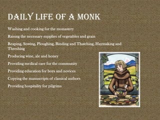 Washing and cooking for the monastery
Raising the necessary supplies of vegetables and grain
Reaping, Sowing, Ploughing, Binding and Thatching, Haymaking and
Threshing
Producing wine, ale and honey
Providing medical care for the community
Providing education for boys and novices
Copying the manuscripts of classical authors
Providing hospitality for pilgrims
Daily life of a monk
 