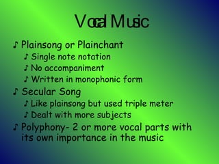 Vocal Music Plainsong or Plainchant Single note notation No accompaniment Written in monophonic form Secular Song Like plainsong but used triple meter Dealt with more subjects Polyphony- 2 or more vocal parts with its own importance in the music 