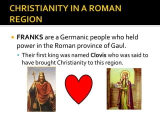    FRANKS are a Germanic people who held
    power in the Roman province of Gaul.
     Their first king was named Clovis who was said to
     have brought Christianity to this region.
 