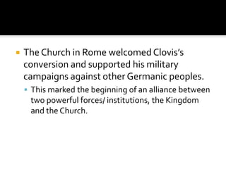    The Church in Rome welcomed Clovis’s
    conversion and supported his military
    campaigns against other Germanic peoples.
     This marked the beginning of an alliance between
     two powerful forces/ institutions, the Kingdom
     and the Church.
 