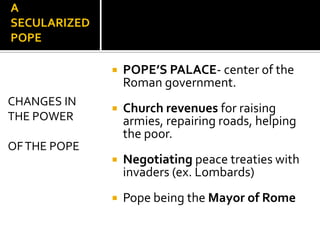 A
SECULARIZED
POPE

                 POPE’S PALACE- center of the
                  Roman government.
CHANGES IN
                 Church revenues for raising
THE POWER         armies, repairing roads, helping
                  the poor.
OF THE POPE
                 Negotiating peace treaties with
                  invaders (ex. Lombards)
                 Pope being the Mayor of Rome
 