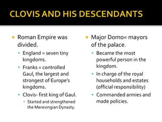    Roman Empire was                   Major Domo= mayors
    divided.                            of the palace.
     England = seven tiny               Became the most
      kingdoms.                           powerful person in the
     Franks = controlled                 kingdom.
      Gaul, the largest and              In charge of the royal
      strongest of Europe’s               households and estates
      kingdoms.                           (official responsibility)
     Clovis- first king of Gaul.        Commanded armies and
      ▪ Started and strengthened          made policies.
        the Merovingian Dynasty.
 