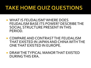    WHAT IS FEUDALISM? WHERE DOES
    FEUDALISM BASE ITS POWER? DESCRIBE THE
    SOCIAL STRUCTURE PRESENT IN THIS
    PERIOD.
   COMPARE AND CONTRAST THE FEUDALISM
    THAT EXISTED IN JAPAN AND CHINA WITH THE
    ONE THAT EXISTED IN EUROPE.
   DRAW THE TYPICAL MANOR THAT EXISTED
    DURING THIS ERA.
 