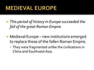    This period of history in Europe succeeded the
    fall of the great Roman Empire.

   Medieval Europe – new institutions emerged
    to replace those of the fallen Roman Empire.
     They were fragmented unlike the civilizations in
     China and Southwest Asia.
 