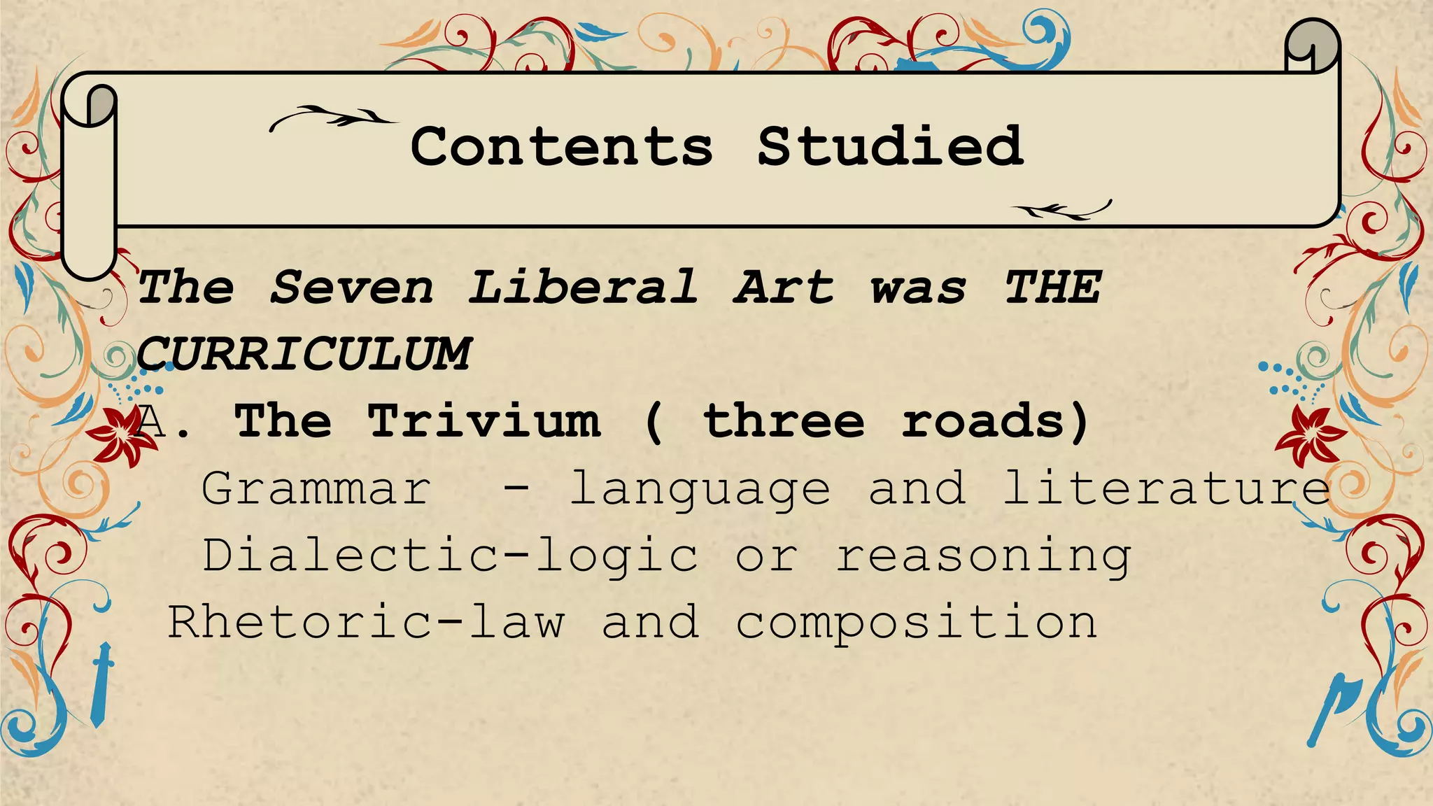Contents Studied
The Seven Liberal Art was THE
CURRICULUM
A. The Trivium ( three roads)
Grammar - language and literature
Dialectic-logic or reasoning
Rhetoric-law and composition
 