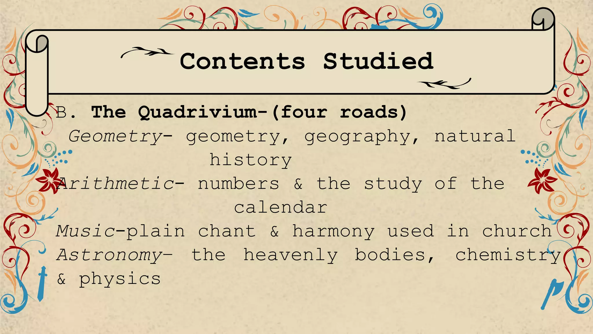 B. The Quadrivium-(four roads)
Geometry- geometry, geography, natural
history
Arithmetic- numbers & the study of the
calendar
Music-plain chant & harmony used in church
Astronomy– the heavenly bodies, chemistry
& physics
Contents Studied
 
