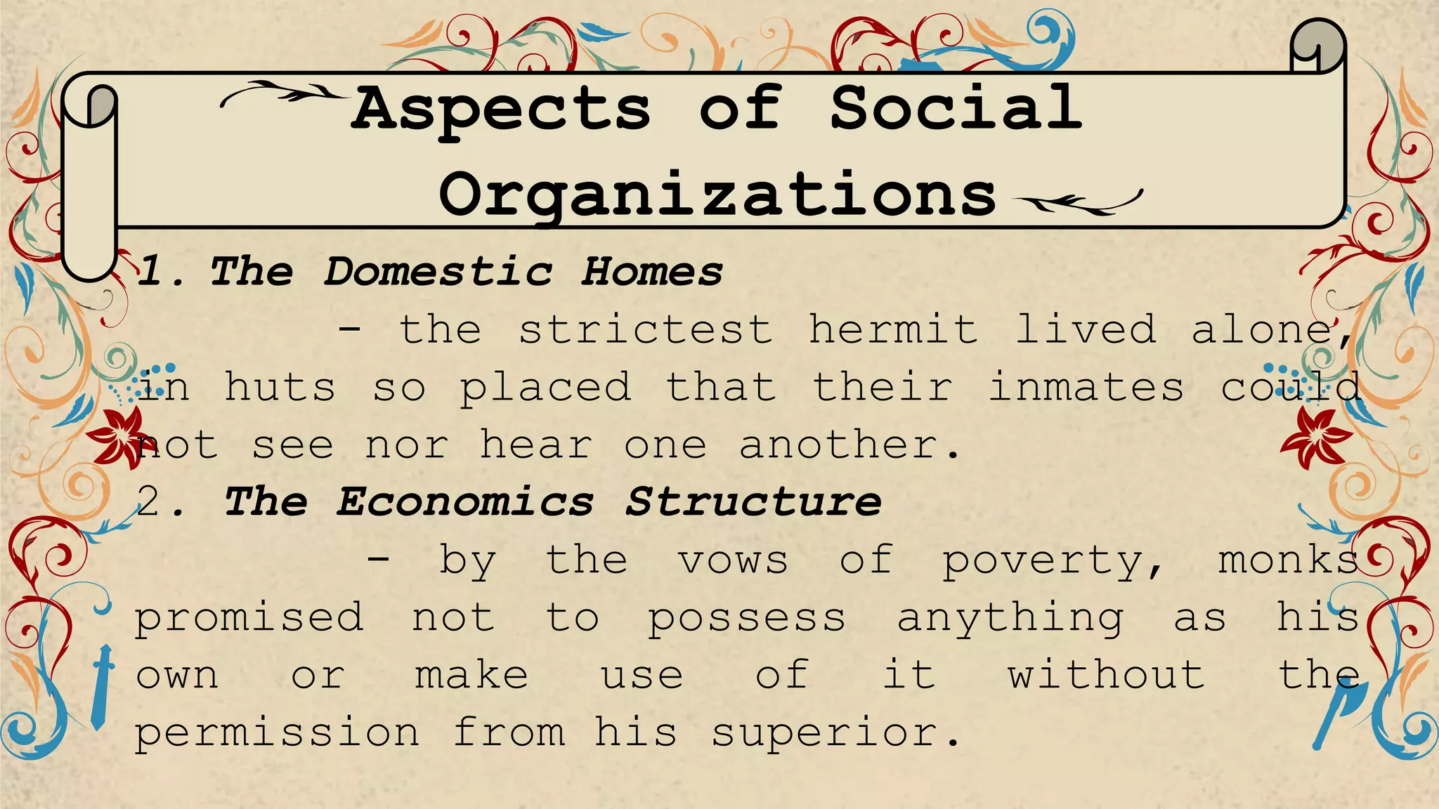 1. The Domestic Homes
- the strictest hermit lived alone,
in huts so placed that their inmates could
not see nor hear one another.
2. The Economics Structure
- by the vows of poverty, monks
promised not to possess anything as his
own or make use of it without the
permission from his superior.
Aspects of Social
Organizations
 